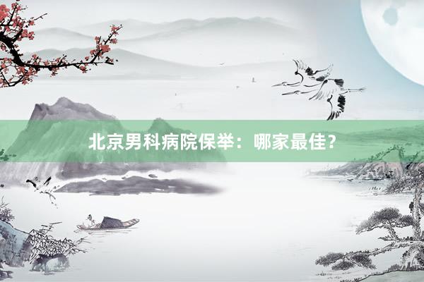 北京男科病院保举：哪家最佳？