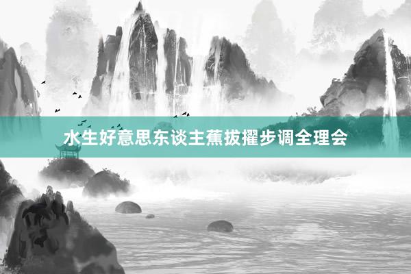 水生好意思东谈主蕉拔擢步调全理会