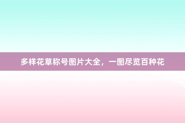 多样花草称号图片大全，一图尽览百种花